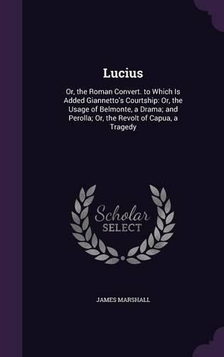 Lucius: Or, the Roman Convert. to Which Is Added Giannetto's Courtship: Or, the Usage of Belmonte, a Drama; And Perolla; Or, the Revolt of Capua, a Tragedy