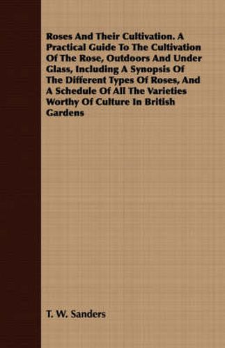 Roses and Their Cultivation. a Practical Guide to the Cultivation of the Rose, Outdoors and Under Glass, Including a Synopsis of the Different Types of Roses, and a Schedule of All the Varieties Worthy of Culture in British Gardens