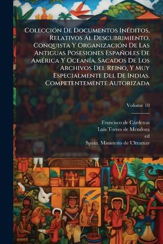 Cover image for Colecci N de Documentos in Ditos, Relativos Al Descubrimiento, Conquista y Organizaci N de Las Antiguas Posesiones Espa Oles de Am Rica y Ocean A, Sacados de Los Archivos del Reino, y Muy Especialmente del de Indias. Competentemente Autorizada, Volu
