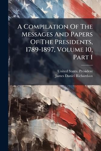 Cover image for A Compilation of the Messages and Papers of the Presidents, 1789-1897, Volume 10, Part 1