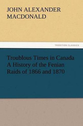 Cover image for Troublous Times in Canada A History of the Fenian Raids of 1866 and 1870