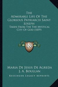 Cover image for The Admirable Life of the Glorious Patriarch Saint Joseph the Admirable Life of the Glorious Patriarch Saint Joseph: Taken from the the Mystical City of God (1859) Taken from the the Mystical City of God (1859)