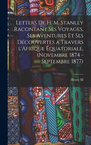 Cover image for Letters de H. M. Stanley racontant ses voyages, ses aventures et ses decouvertes a travers l'Afrique equatoriale, (novembre 1874 - septembre 1877)