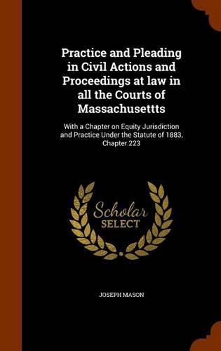 Cover image for Practice and Pleading in Civil Actions and Proceedings at Law in All the Courts of Massachusettts: With a Chapter on Equity Jurisdiction and Practice Under the Statute of 1883, Chapter 223