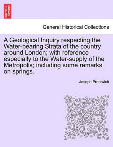 Cover image for A Geological Inquiry Respecting the Water-Bearing Strata of the Country Around London; With Reference Especially to the Water-Supply of the Metropolis; Including Some Remarks on Springs.