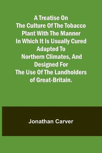 A treatise on the culture of the tobacco plant with the manner in which it is usually cured Adapted to northern climates, and designed for the use of the landholders of Great-Britain.