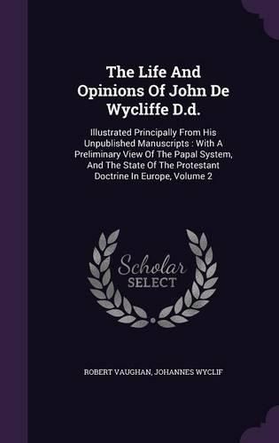 Cover image for The Life and Opinions of John de Wycliffe D.D.: Illustrated Principally from His Unpublished Manuscripts: With a Preliminary View of the Papal System, and the State of the Protestant Doctrine in Europe, Volume 2