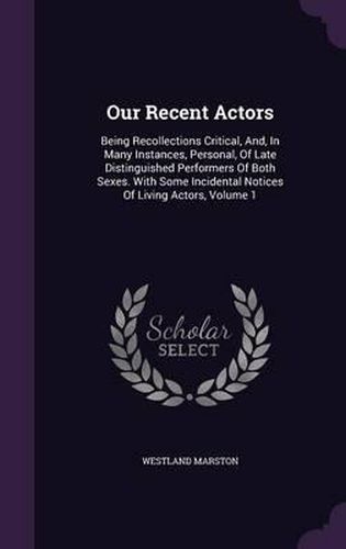 Cover image for Our Recent Actors: Being Recollections Critical, And, in Many Instances, Personal, of Late Distinguished Performers of Both Sexes. with Some Incidental Notices of Living Actors, Volume 1