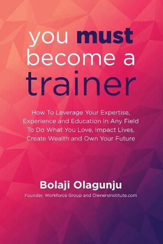 Cover image for You Must Become A Trainer: How to leverage your expertise, experience and education in any field to do what you love, impact lives, create wealth and own your future