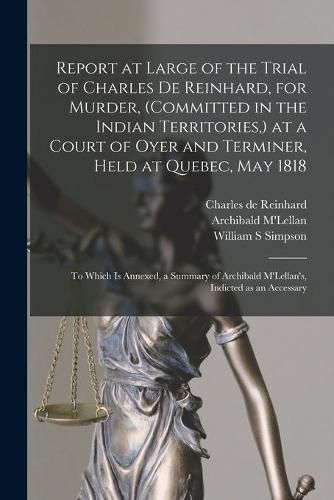 Cover image for Report at Large of the Trial of Charles De Reinhard, for Murder, (committed in the Indian Territories, ) at a Court of Oyer and Terminer, Held at Quebec, May 1818 [microform]: to Which is Annexed, a Summary of Archibald M'Lellan's, Indicted as An...