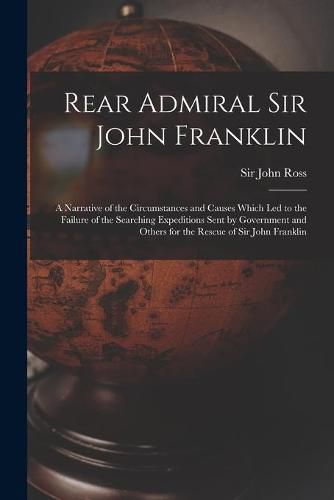 Rear Admiral Sir John Franklin [microform]: a Narrative of the Circumstances and Causes Which Led to the Failure of the Searching Expeditions Sent by Government and Others for the Rescue of Sir John Franklin