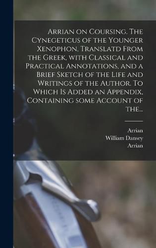 Arrian on Coursing. The Cynegeticus of the Younger Xenophon, Translatd From the Greek, With Classical and Practical Annotations, and a Brief Sketch of the Life and Writings of the Author. To Which is Added an Appendix, Containing Some Account of The...