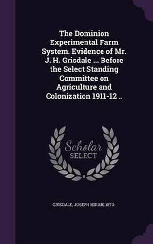 Cover image for The Dominion Experimental Farm System. Evidence of Mr. J. H. Grisdale ... Before the Select Standing Committee on Agriculture and Colonization 1911-12 ..