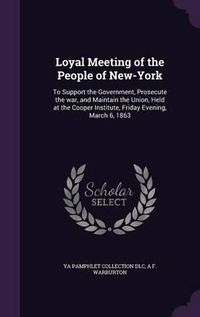 Cover image for Loyal Meeting of the People of New-York: To Support the Government, Prosecute the War, and Maintain the Union, Held at the Cooper Institute, Friday Evening, March 6, 1863