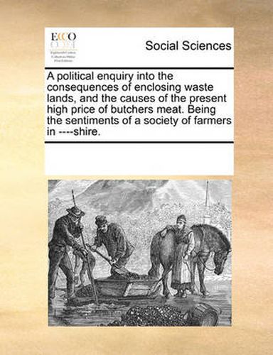 Cover image for A Political Enquiry Into the Consequences of Enclosing Waste Lands, and the Causes of the Present High Price of Butchers Meat. Being the Sentiments of a Society of Farmers in ----Shire.