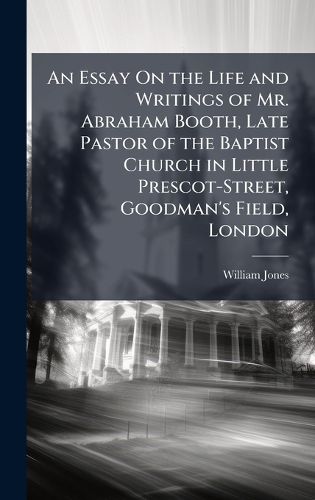 Cover image for An Essay On the Life and Writings of Mr. Abraham Booth, Late Pastor of the Baptist Church in Little Prescot-Street, Goodman's Field, London