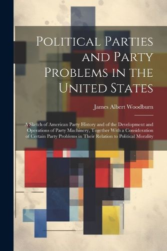 Political Parties and Party Problems in the United States; a Sketch of American Party History and of the Development and Operations of Party Machinery, Together With a Consideration of Certain Party Problems in Their Relation to Political Morality