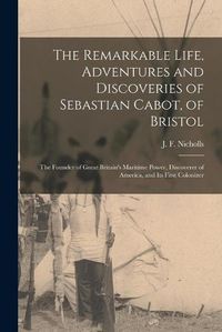Cover image for The Remarkable Life, Adventures and Discoveries of Sebastian Cabot, of Bristol [microform]: the Founder of Great Britain's Maritime Power, Discoverer of America, and Its First Colonizer