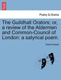 Cover image for The Guildhall Orators; Or, a Review of the Aldermen and Common-Council of London: A Satyrical Poem.