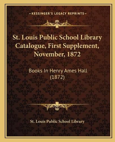 Cover image for St. Louis Public School Library Catalogue, First Supplement, November, 1872: Books in Henry Ames Hall (1872)