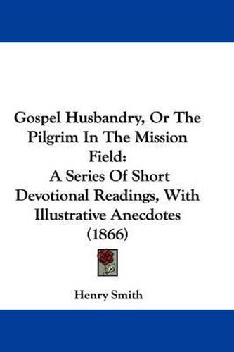 Cover image for Gospel Husbandry, Or The Pilgrim In The Mission Field: A Series Of Short Devotional Readings, With Illustrative Anecdotes (1866)