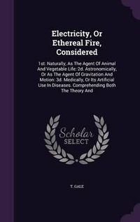 Cover image for Electricity, or Ethereal Fire, Considered: 1st. Naturally, as the Agent of Animal and Vegetable Life: 2D. Astronomically, or as the Agent of Gravitation and Motion: 3D. Medically, or Its Artificial Use in Diseases. Comprehending Both the Theory and