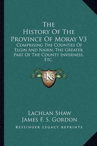 Cover image for The History of the Province of Moray V3: Comprising the Counties of Elgin and Nairn, the Greater Part of the County Inverness, Etc.