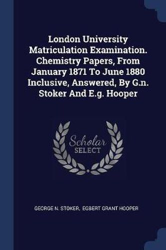 Cover image for London University Matriculation Examination. Chemistry Papers, from January 1871 to June 1880 Inclusive, Answered, by G.N. Stoker and E.G. Hooper