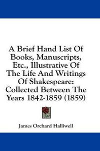 Cover image for A Brief Hand List of Books, Manuscripts, Etc., Illustrative of the Life and Writings of Shakespeare: Collected Between the Years 1842-1859 (1859)