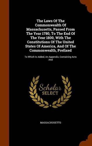 Cover image for The Laws of the Commonwealth of Massachusetts, Passed from the Year 1780, to the End of the Year 1800, with the Constitutions of the United States of America, and of the Commonwealth, Prefixed: To Which Is Added, an Appendix, Containing Acts and