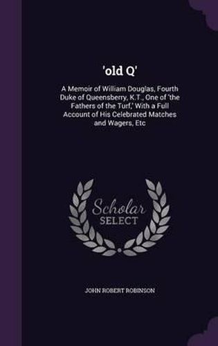 'Old Q': A Memoir of William Douglas, Fourth Duke of Queensberry, K.T., One of 'The Fathers of the Turf, ' with a Full Account of His Celebrated Matches and Wagers, Etc