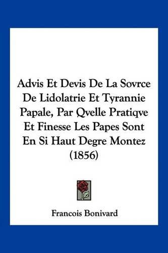 Advis Et Devis de La Sovrce de Lidolatrie Et Tyrannie Papale, Par Qvelle Pratiqve Et Finesse Les Papes Sont En Si Haut Degre Montez (1856)