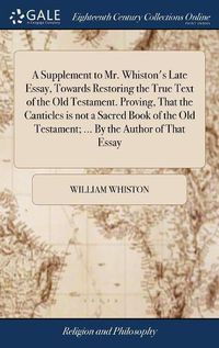 Cover image for A Supplement to Mr. Whiston's Late Essay, Towards Restoring the True Text of the Old Testament. Proving, That the Canticles is not a Sacred Book of the Old Testament; ... By the Author of That Essay