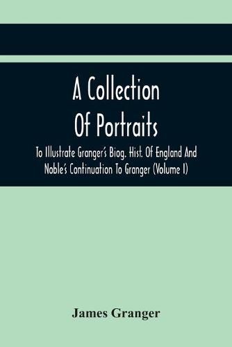 A Collection Of Portraits To Illustrate Granger'S Biog. Hist. Of England And Noble'S Continuation To Granger: Forming A Supplement To Richardson'S Copies Of Rare Granger Portraits (Volume I)