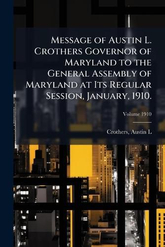 Cover image for Message of Austin L. Crothers Governor of Maryland to the General Assembly of Maryland at Its Regular Session, January, 1910.
