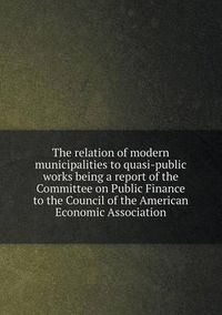 Cover image for The relation of modern municipalities to quasi-public works being a report of the Committee on Public Finance to the Council of the American Economic Association