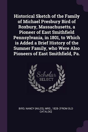 Cover image for Historical Sketch of the Family of Michael Presbury Bird of Roxbury, Massachusetts, a Pioneer of East Smithfield Pennsylvania, in 1801, to Which is Added a Brief History of the Sumner Family, who Were Also Pioneers of East Smithfield, Pa.