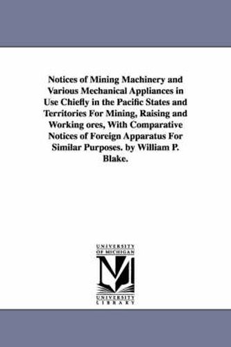 Cover image for Notices of Mining Machinery and Various Mechanical Appliances in Use Chiefly in the Pacific States and Territories For Mining, Raising and Working ores, With Comparative Notices of Foreign Apparatus For Similar Purposes. by William P. Blake.