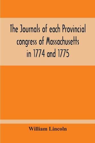 Cover image for The Journals Of Each Provincial Congress Of Massachusetts In 1774 And 1775, And Of The Committee Of Safety, With An Appendix, Containing The Proceedings Of The County Conventions--Narratives Of The Events Of The Nineteenth Of April, 1775--Papers Relating To Ti