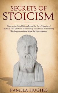 Cover image for Secrets of Stoicism: Discover the Stoic Philosophy and the Art of Happiness; Increase Your Emotions and Everyday Modern Life by Following This Beginners Guide Suited for Entrepreneurs!