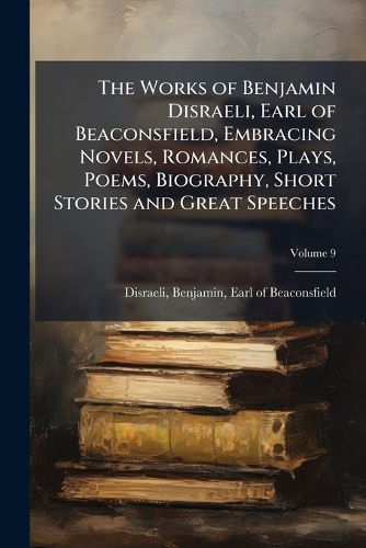 Cover image for The Works of Benjamin Disraeli, Earl of Beaconsfield, Embracing Novels, Romances, Plays, Poems, Biography, Short Stories and Great Speeches