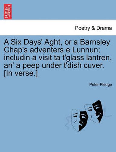 Cover image for A Six Days' Aght, or a Barnsley Chap's Adventers E Lunnun; Includin a Visit Ta t'Glass Lantren, An' a Peep Under t'Dish Cuver. [in Verse.]