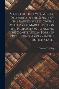 Cover image for Speech of Hon. W. T. Willey, Delivered in the Senate of the United States, on the 25th Day of March, 1864, on the Proposition to Amend the Constitution, Forever Prohibiting Slavery in the United States