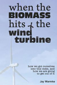 Cover image for When the BioMass Hits the Wind Turbine: How we got ourselves into this mess, and how we are going to get out of it