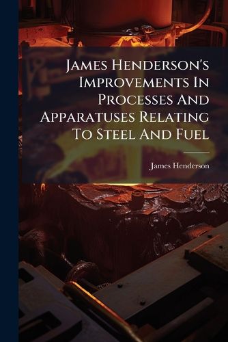 Cover image for James Henderson's Improvements in Processes and Apparatuses Relating to Steel and Fuel