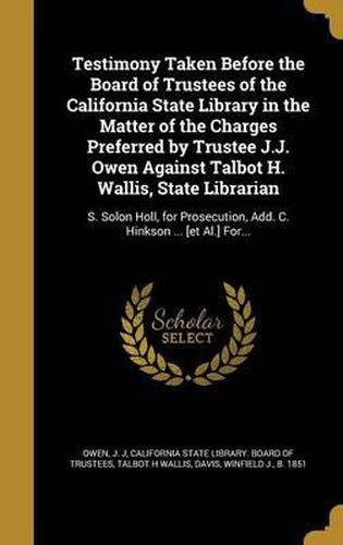 Cover image for Testimony Taken Before the Board of Trustees of the California State Library in the Matter of the Charges Preferred by Trustee J.J. Owen Against Talbot H. Wallis, State Librarian: S. Solon Holl, for Prosecution, Add. C. Hinkson ... [Et Al.] For...