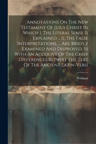 Cover image for Annotations On The New Testament Of Jesus Christ In Which I. The Literal Sense Is Explained ... Ii. The False Interpretations, ... Are Briefly Examined And Disproved. Iii With An Account Of The Chief Differences Betwixt The Text Of The Ancient Latin-versi