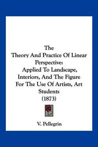 Cover image for The Theory and Practice of Linear Perspective: Applied to Landscape, Interiors, and the Figure for the Use of Artists, Art Students (1873)