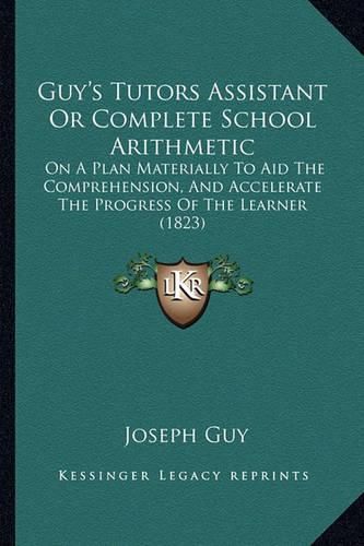 Cover image for Guy's Tutors Assistant or Complete School Arithmetic: On a Plan Materially to Aid the Comprehension, and Accelerate the Progress of the Learner (1823)