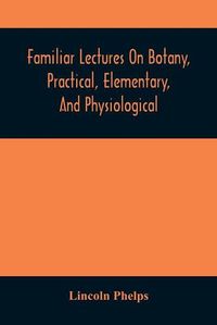 Cover image for Familiar Lectures On Botany, Practical, Elementary, And Physiological: With An Appendix, Containing Descriptions Of The Plants Of The United States And Exotics, &C. For The Use Of Seminaries And Private Students